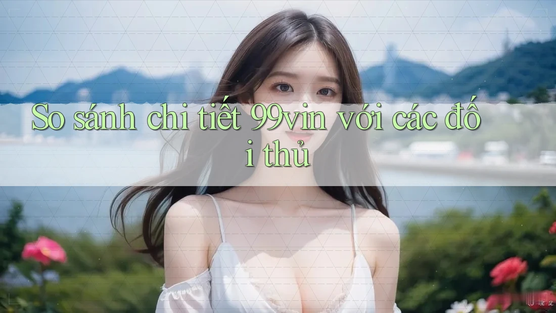 So sánh chi tiết 99vin với các đối thủ