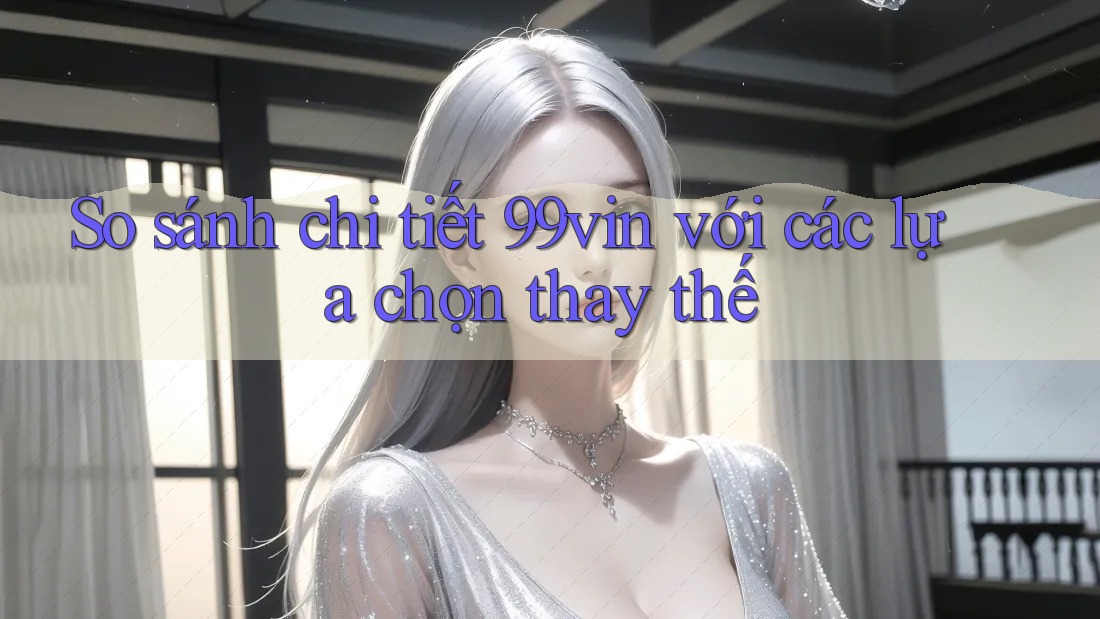 So sánh chi tiết 99vin với các lựa chọn thay thế