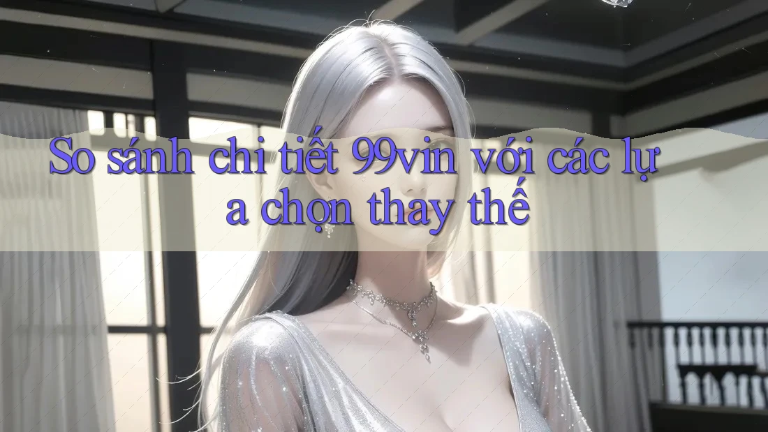 So sánh chi tiết 99vin với các lựa chọn thay thế