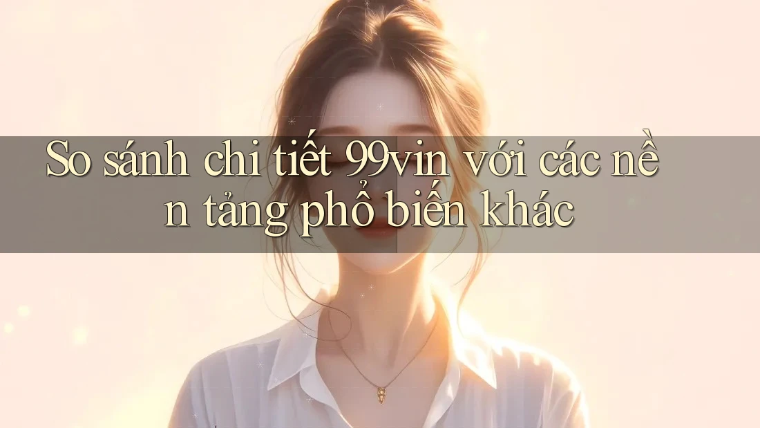 So sánh chi tiết 99vin với các nền tảng phổ biến khác