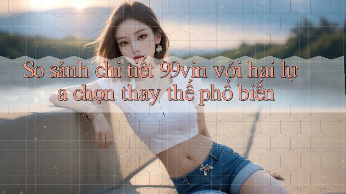 So sánh chi tiết 99vin với hai lựa chọn thay thế phổ biến