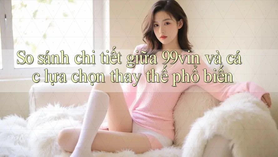 So sánh chi tiết giữa 99vin và các lựa chọn thay thế phổ biến