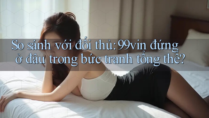 So sánh với đối thủ: 99vin đứng ở đâu trong bức tranh tổng thể? So sánh với đối thủ: 99vin đứng ở đâu trong bức tranh tổng thể?