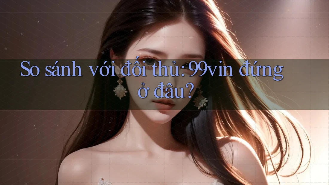 So sánh với đối thủ: 99vin đứng ở đâu?