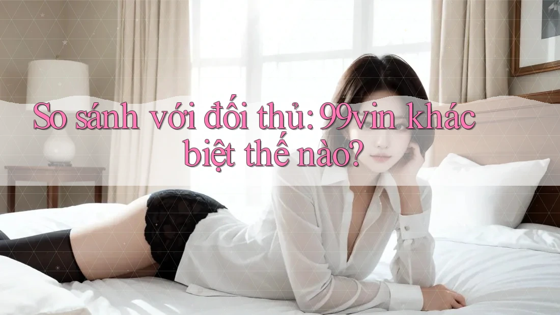 So sánh với đối thủ: 99vin khác biệt thế nào?