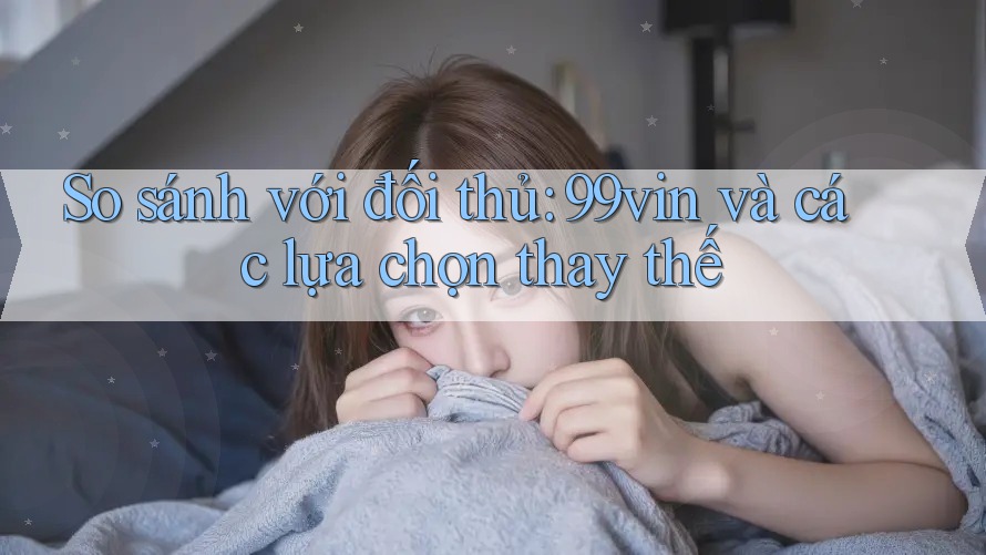So sánh với đối thủ: 99vin và các lựa chọn thay thế