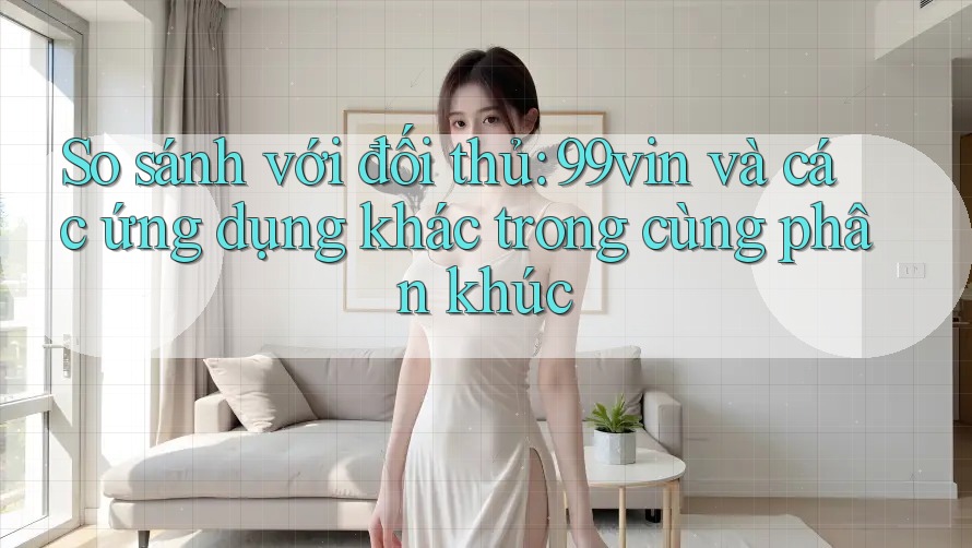 So sánh với đối thủ: 99vin và các ứng dụng khác trong cùng phân khúc