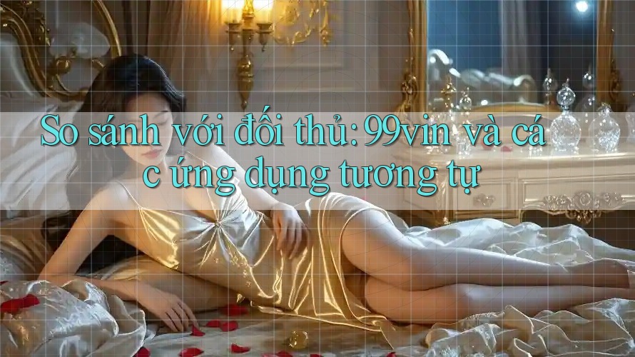 So sánh với đối thủ: 99vin và các ứng dụng tương tự So sánh với đối thủ: 99vin và các ứng dụng tương tự