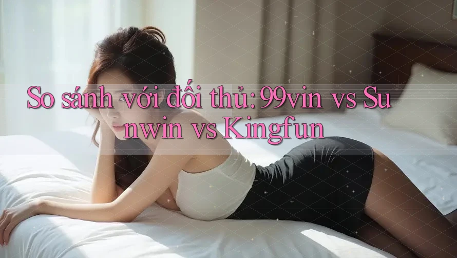 So sánh với đối thủ: 99vin vs Sunwin vs Kingfun