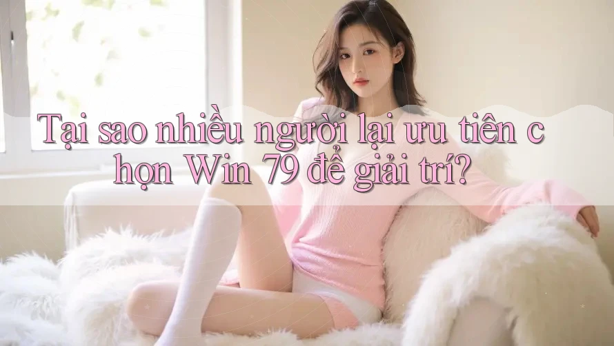 Tại sao nhiều người lại ưu tiên chọn Win 79 để giải trí?