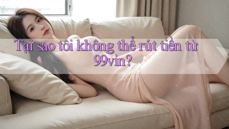 Tại sao tôi không thể rút tiền từ 99vin?