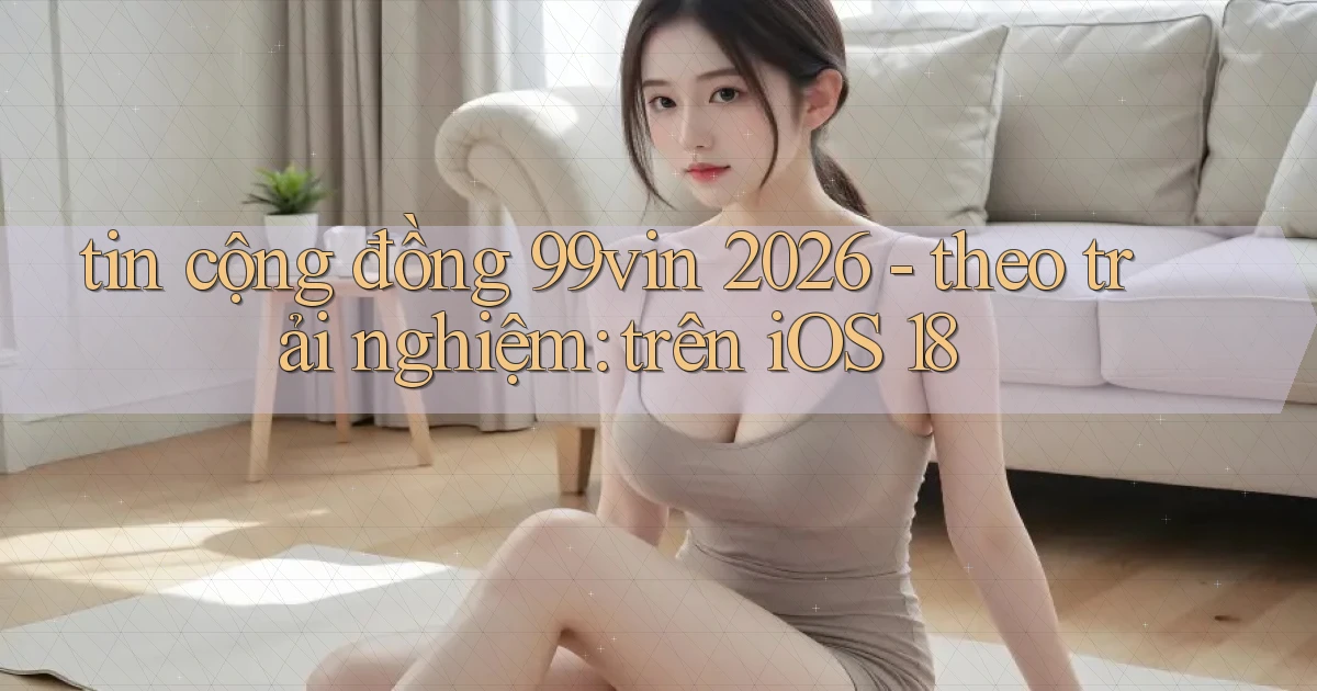 tin cộng đồng 99vin 2026   theo trải nghiệm trên iOS 18