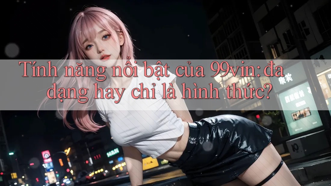 Tính năng nổi bật của 99vin: đa dạng hay chỉ là hình thức?