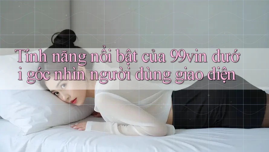 Tính năng nổi bật của 99vin dưới góc nhìn người dùng giao diện
