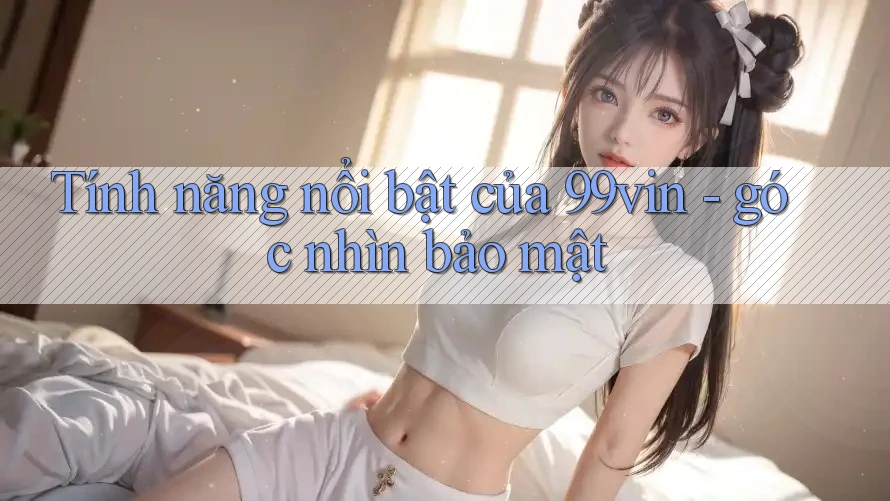 Tính năng nổi bật của 99vin - góc nhìn bảo mật