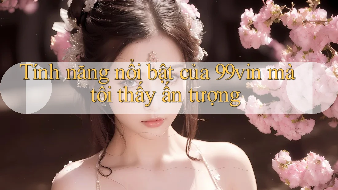 Tính năng nổi bật của 99vin mà tôi thấy ấn tượng