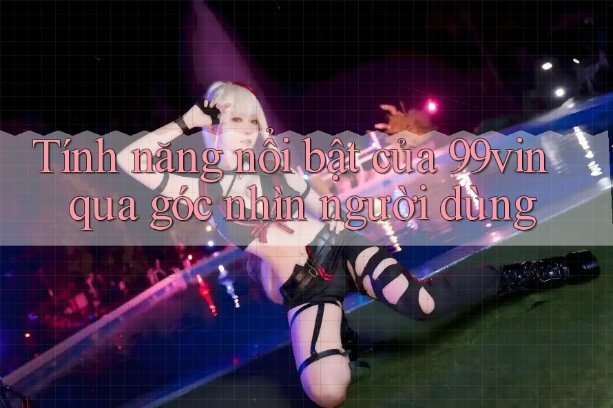 Tính năng nổi bật của 99vin qua góc nhìn người dùng