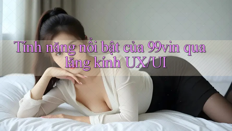 Tính năng nổi bật của 99vin qua lăng kính UX/UI