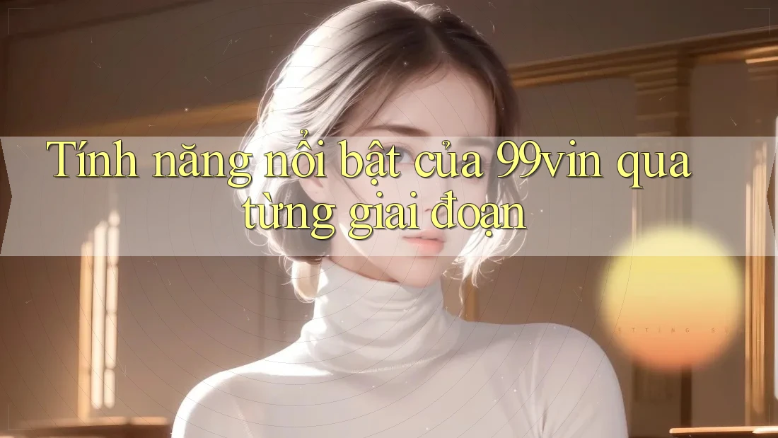 Tính năng nổi bật của 99vin qua từng giai đoạn Tính năng nổi bật của 99vin qua từng giai đoạn