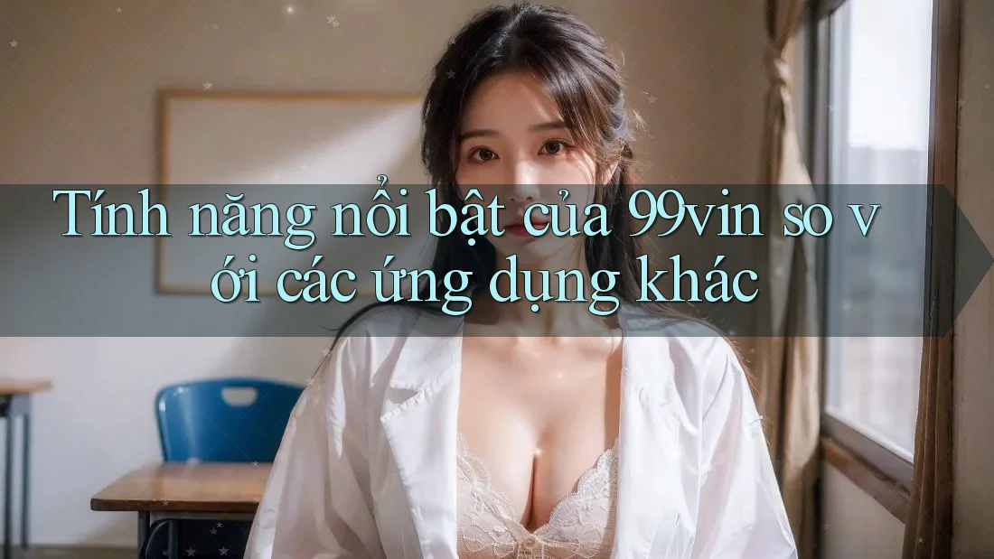 Tính năng nổi bật của 99vin so với các ứng dụng khác