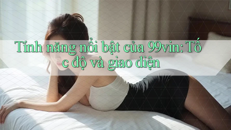 Tính năng nổi bật của 99vin: Tốc độ và giao diện