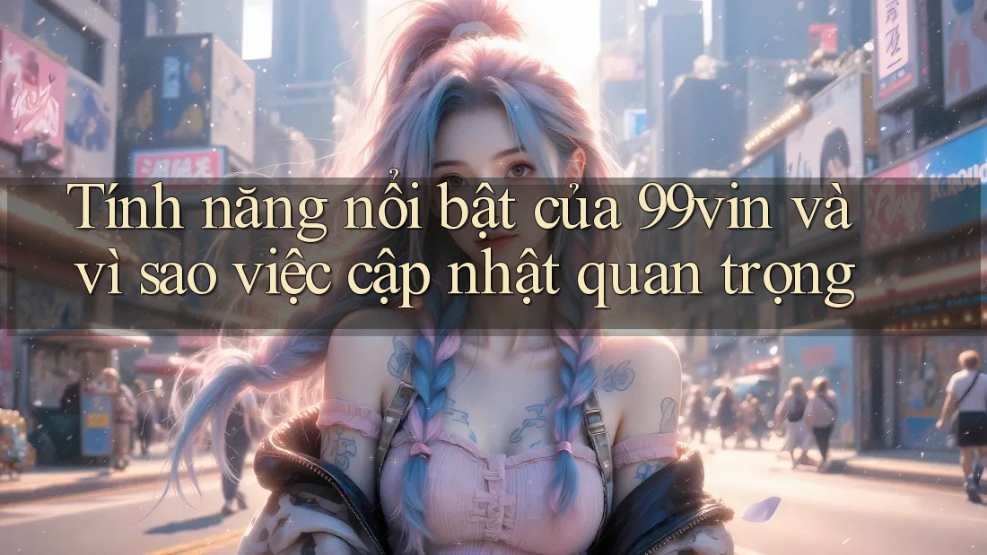 Tính năng nổi bật của 99vin và vì sao việc cập nhật quan trọng