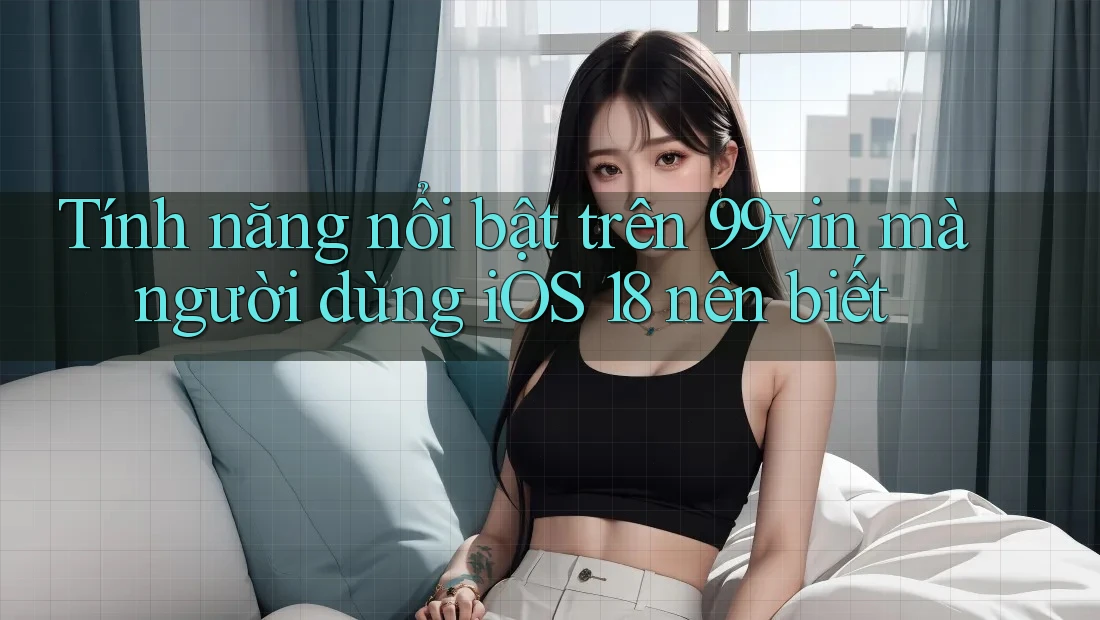 Tính năng nổi bật trên 99vin mà người dùng iOS 18 nên biết