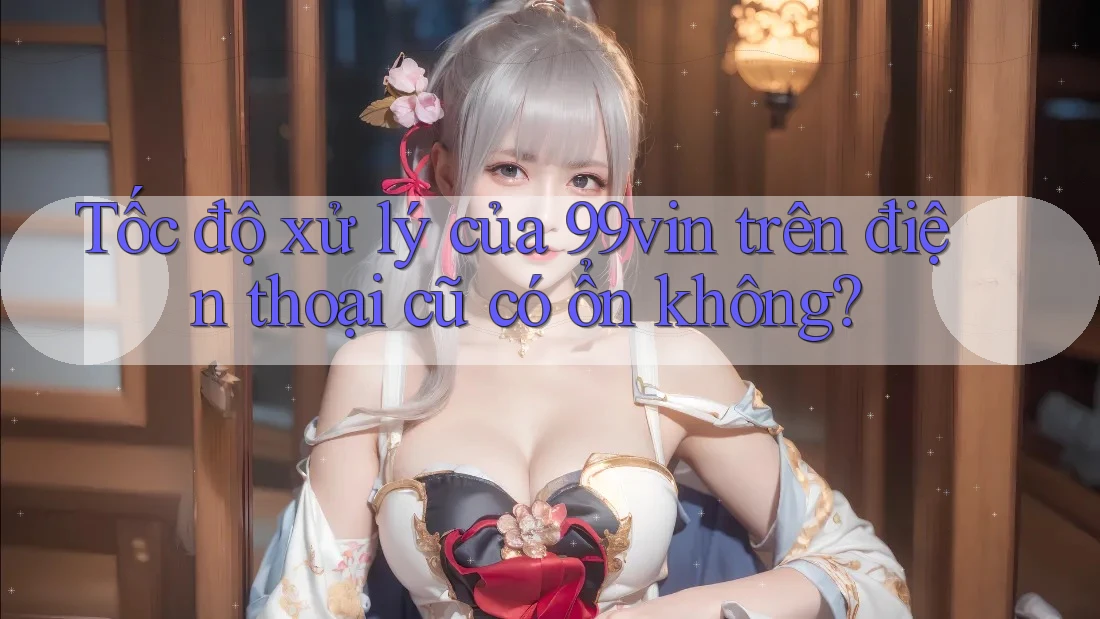 Tốc độ xử lý của 99vin trên điện thoại cũ có ổn không?