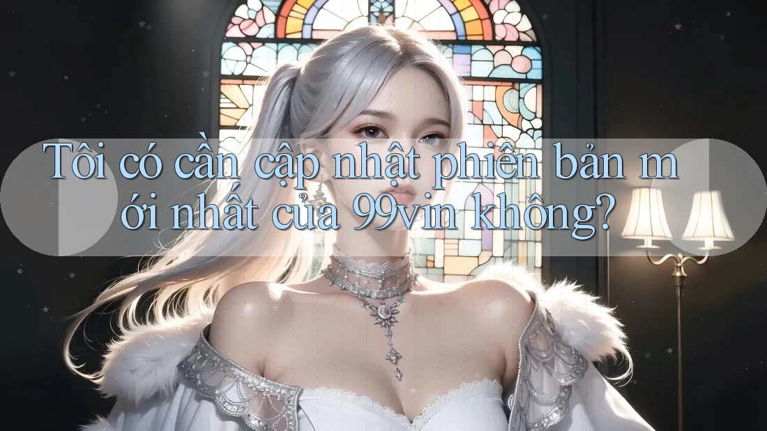 Tôi có cần cập nhật phiên bản mới nhất của 99vin không?