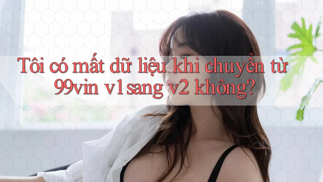 Tôi có mất dữ liệu khi chuyển từ 99vin v1 sang v2 không?