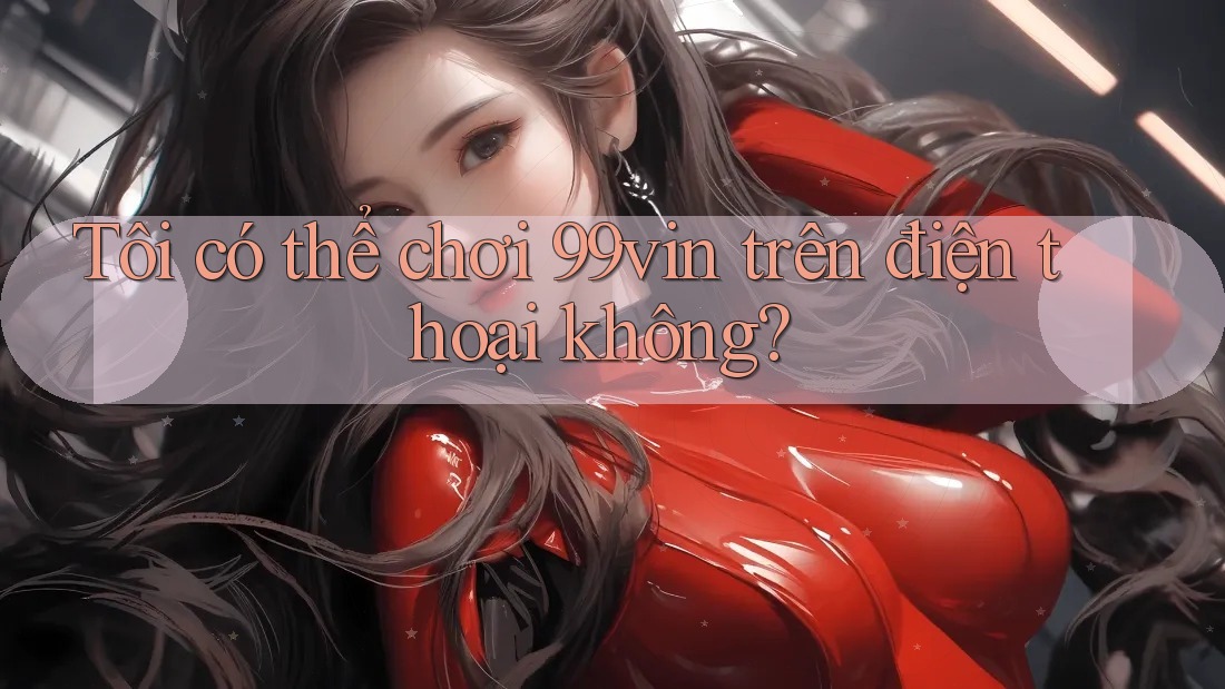Tôi có thể chơi 99vin trên điện thoại không?