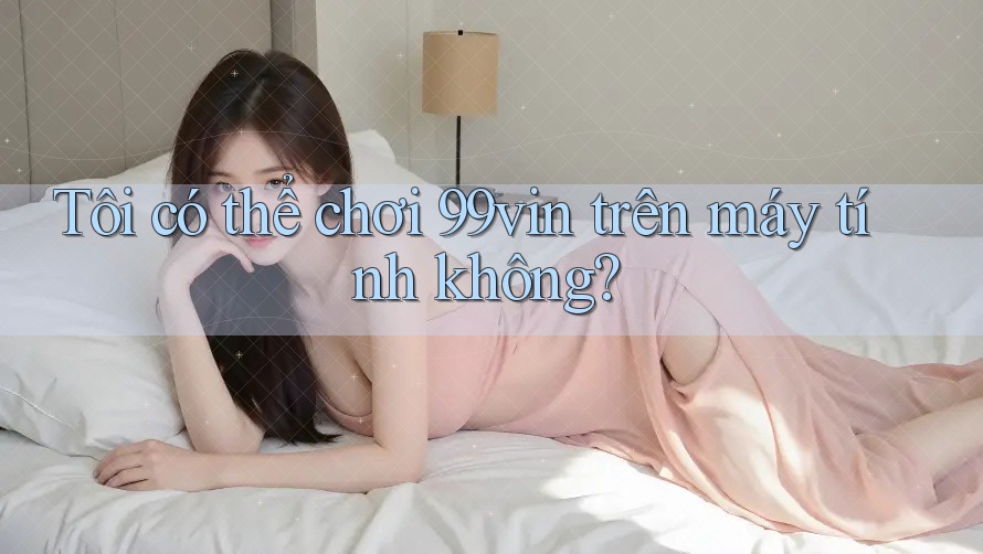 Tôi có thể chơi 99vin trên máy tính không?