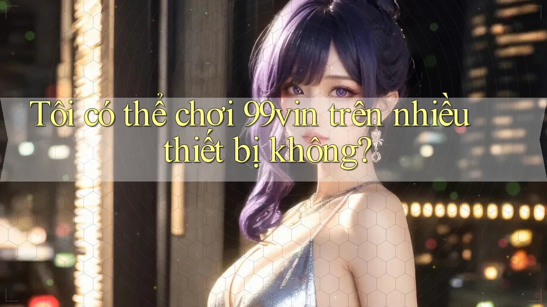 Tôi có thể chơi 99vin trên nhiều thiết bị không?