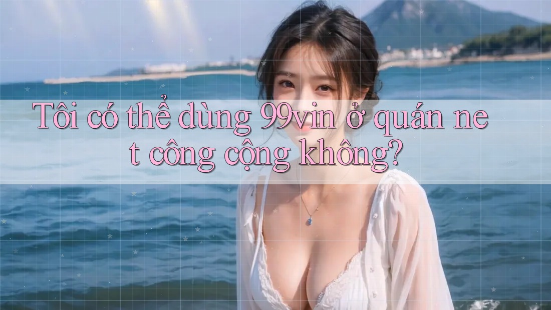Tôi có thể dùng 99vin ở quán net công cộng không?
