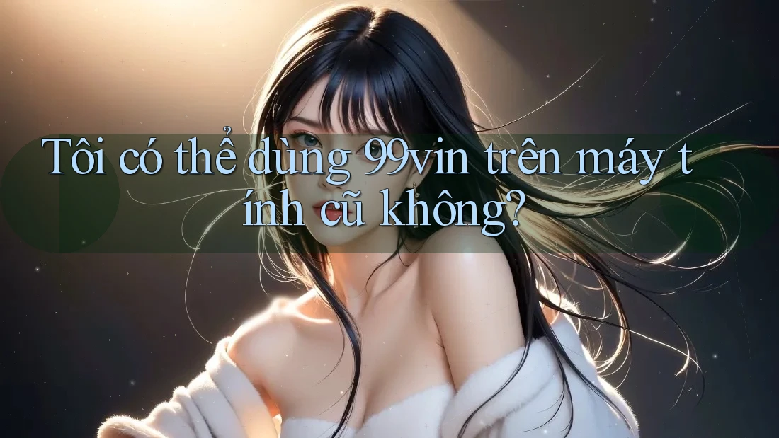 Tôi có thể dùng 99vin trên máy tính cũ không? Tôi có thể dùng 99vin trên máy tính cũ không?