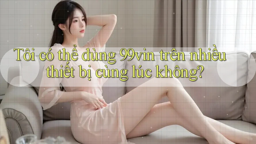 Tôi có thể dùng 99vin trên nhiều thiết bị cùng lúc không?
