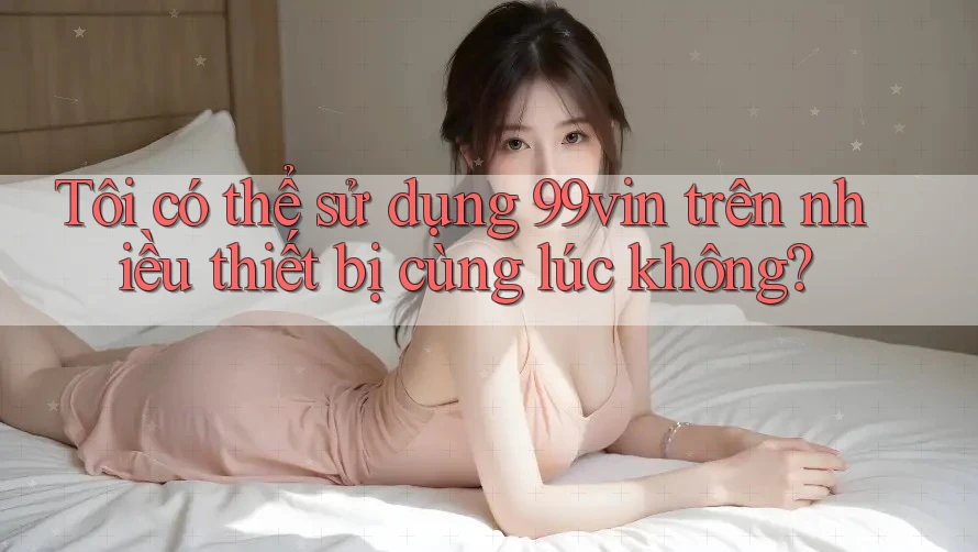 Tôi có thể sử dụng 99vin trên nhiều thiết bị cùng lúc không? Tôi có thể sử dụng 99vin trên nhiều thiết bị cùng lúc không?