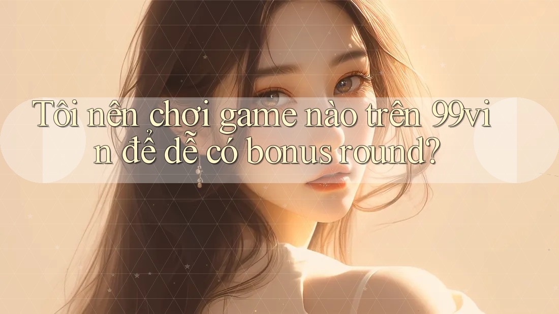 Tôi nên chơi game nào trên 99vin để dễ có bonus round?