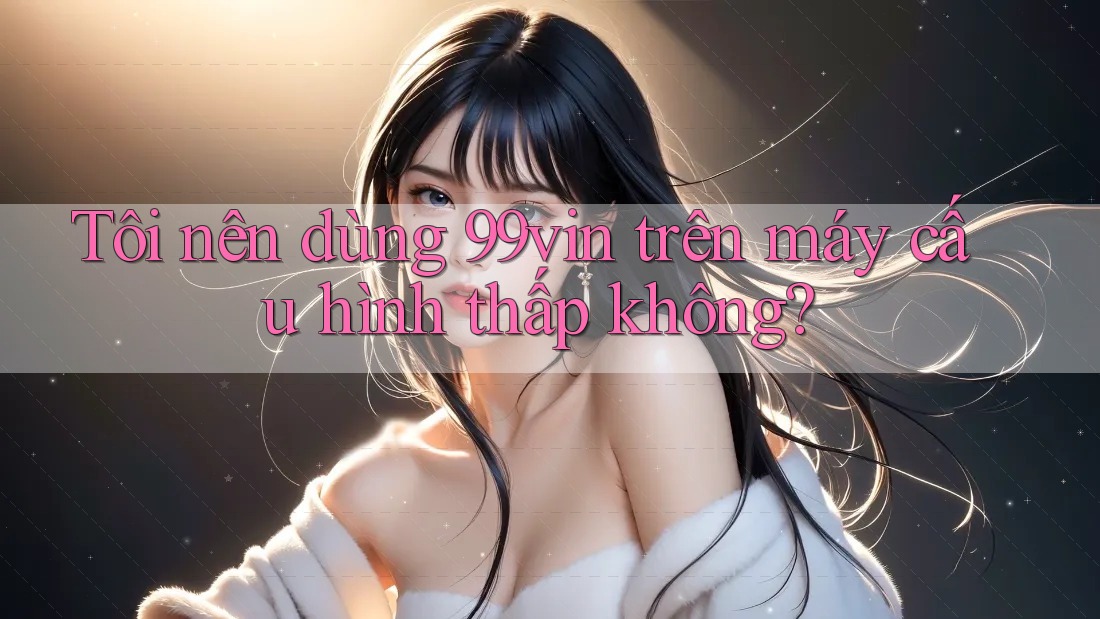Tôi nên dùng 99vin trên máy cấu hình thấp không? Tôi nên dùng 99vin trên máy cấu hình thấp không?