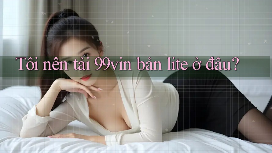 Tôi nên tải 99vin bản lite ở đâu?
