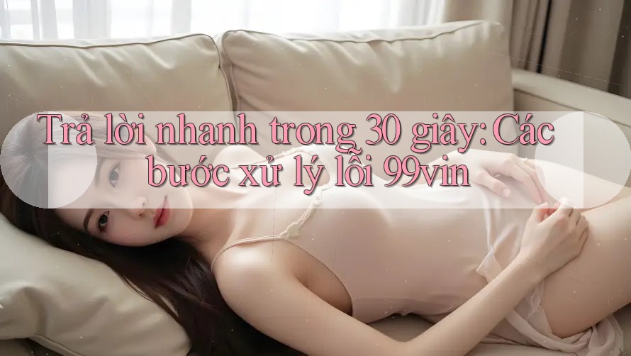 Trả lời nhanh trong 30 giây: Các bước xử lý lỗi 99vin