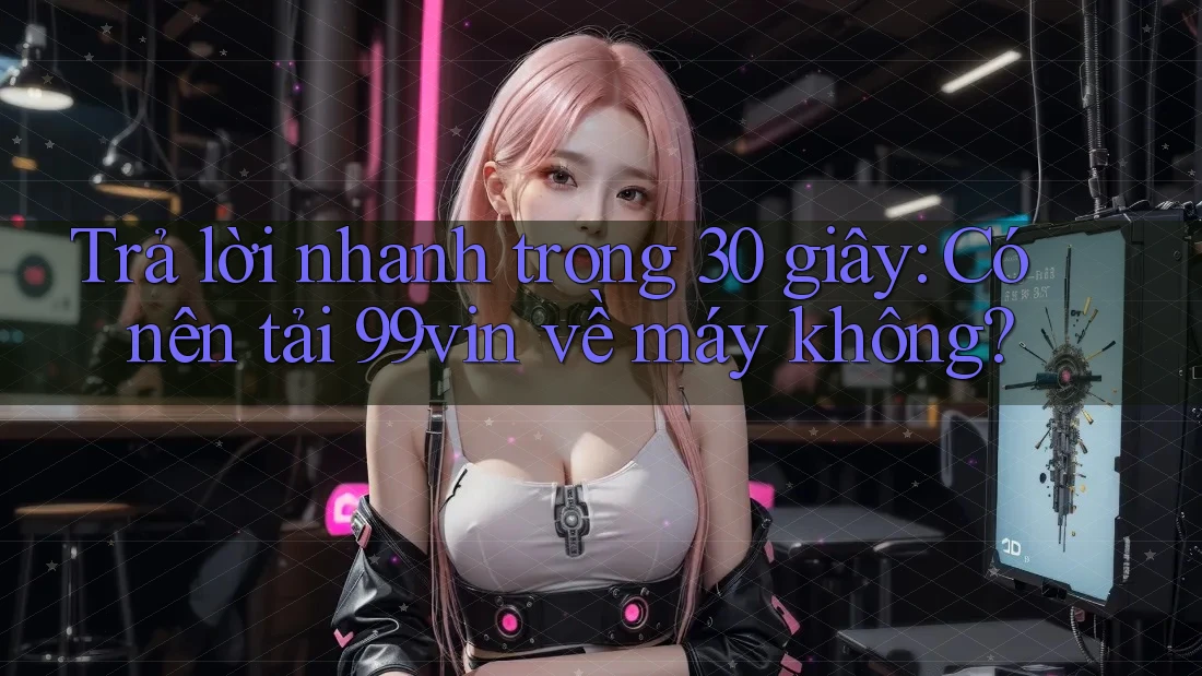 Trả lời nhanh trong 30 giây: Có nên tải 99vin về máy không?