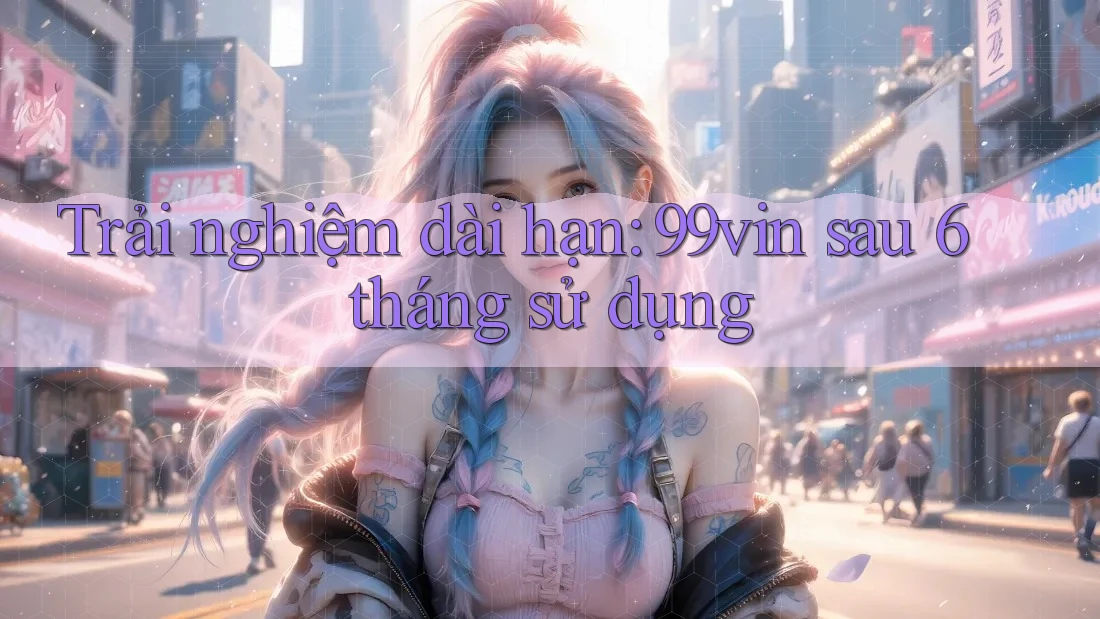 Trải nghiệm dài hạn: 99vin sau 6 tháng sử dụng