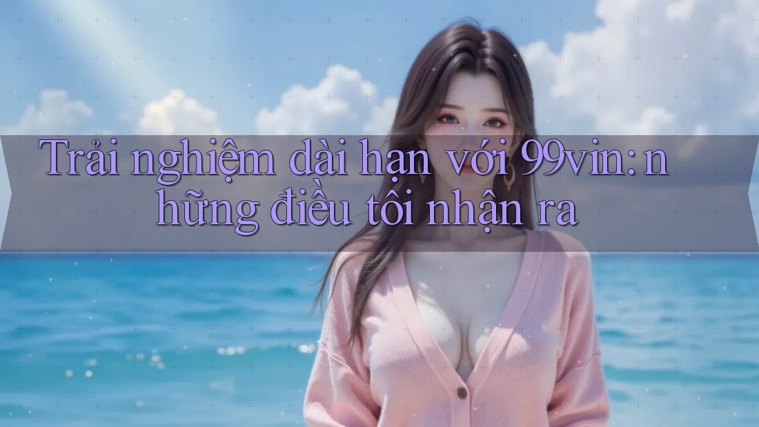 Trải nghiệm dài hạn với 99vin: những điều tôi nhận ra Trải nghiệm dài hạn với 99vin: những điều tôi nhận ra