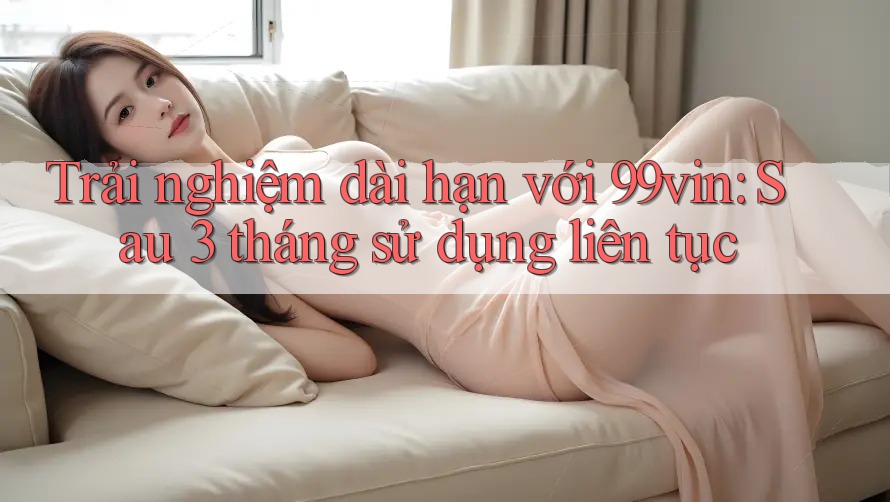 Trải nghiệm dài hạn với 99vin: Sau 3 tháng sử dụng liên tục
