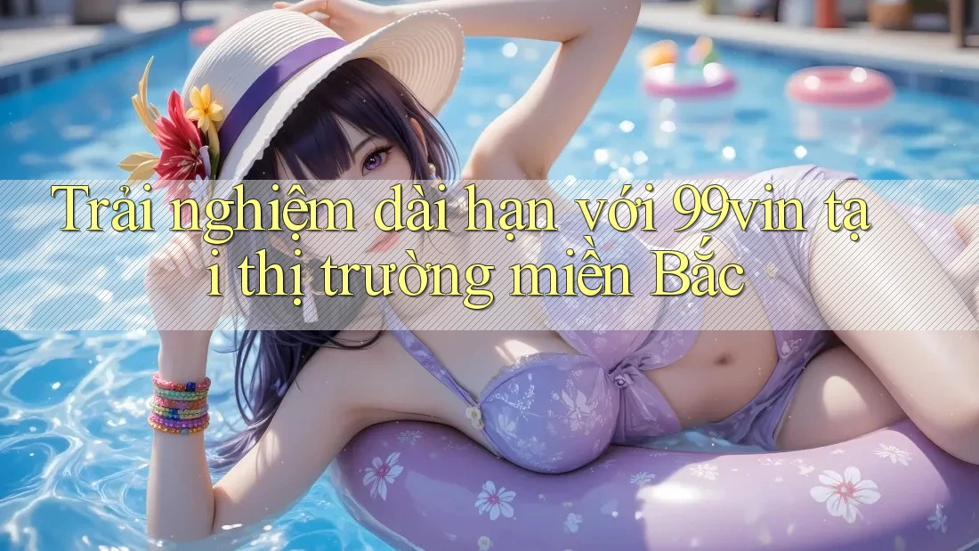 Trải nghiệm dài hạn với 99vin tại thị trường miền Bắc