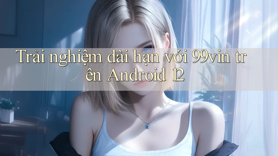 Trải nghiệm dài hạn với 99vin trên Android 12