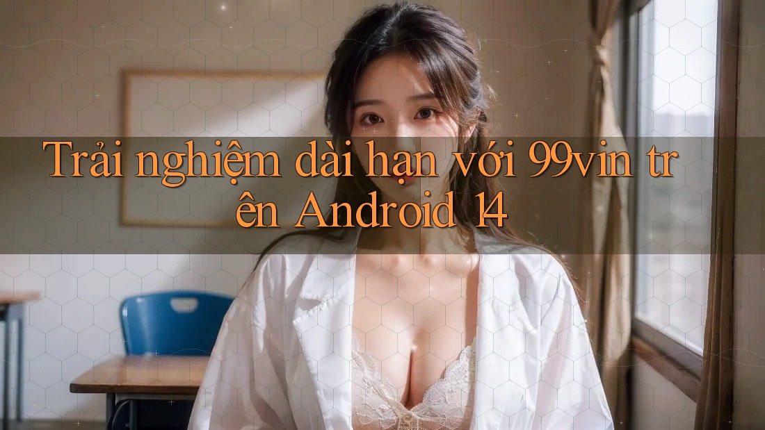 Trải nghiệm dài hạn với 99vin trên Android 14 Trải nghiệm dài hạn với 99vin trên Android 14