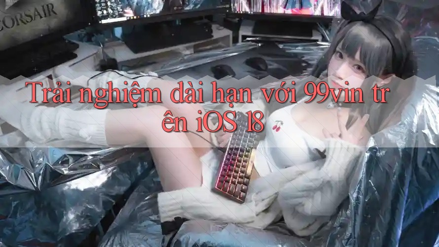 Trải nghiệm dài hạn với 99vin trên iOS 18