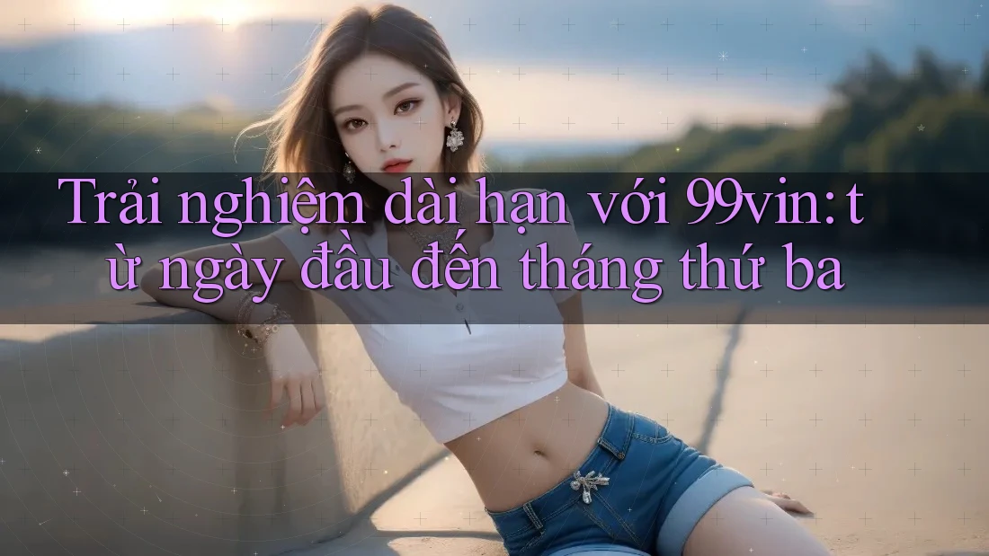 Trải nghiệm dài hạn với 99vin: từ ngày đầu đến tháng thứ ba